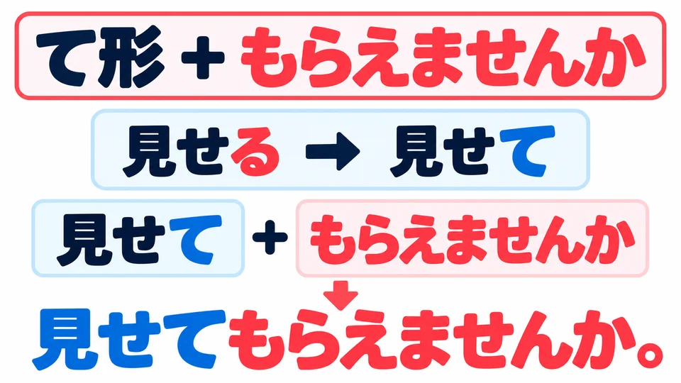 Use the verb’s て-form, then add 「もらえませんか」. For example, 「見せる」 becomes 「見せて」.